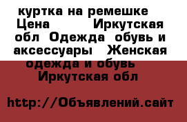 куртка на ремешке  › Цена ­ 450 - Иркутская обл. Одежда, обувь и аксессуары » Женская одежда и обувь   . Иркутская обл.